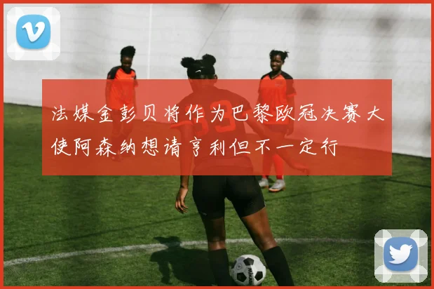法媒金彭贝将作为巴黎欧冠决赛大使阿森纳想请亨利但不一定行