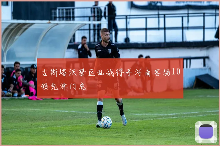 古斯塔沃禁区乱战得手河南客场10领先津门虎