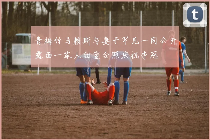 青梅竹马赖斯与妻子罕见一同公开露面一家人甜蜜合照庆祝夺冠