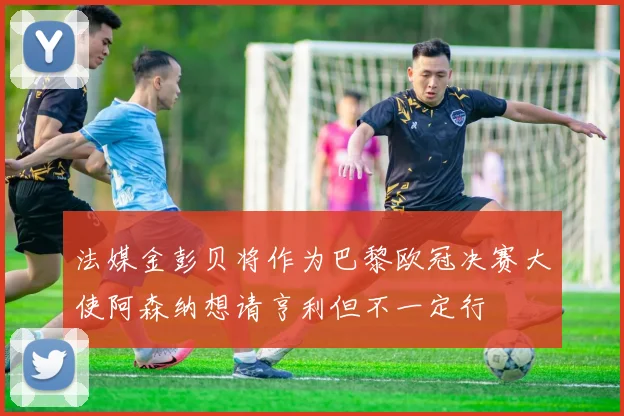 法媒金彭贝将作为巴黎欧冠决赛大使阿森纳想请亨利但不一定行