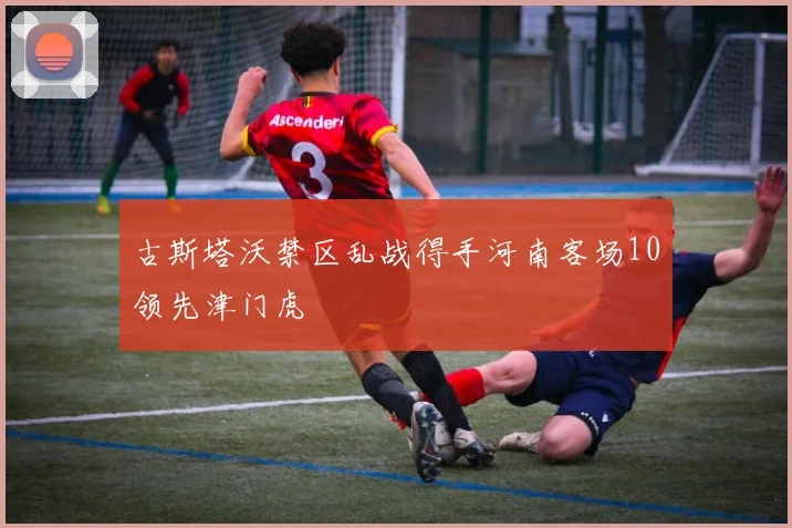 古斯塔沃禁区乱战得手河南客场10领先津门虎